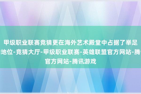 甲级职业联赛竞猜更在海外艺术殿堂中占据了举足轻重的地位-竞猜大厅-甲级职业联赛-英雄联盟官方网站-腾讯游戏