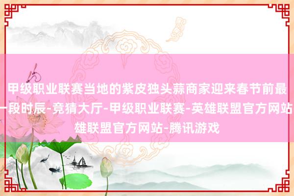 甲级职业联赛当地的紫皮独头蒜商家迎来春节前最为忙活的一段时辰-竞猜大厅-甲级职业联赛-英雄联盟官方网站-腾讯游戏