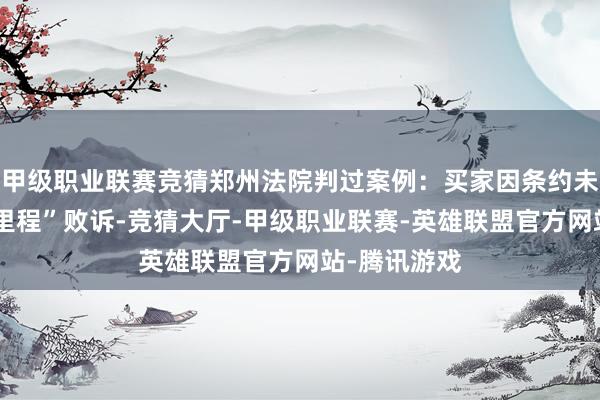 甲级职业联赛竞猜郑州法院判过案例：买家因条约未注明“实质里程”败诉-竞猜大厅-甲级职业联赛-英雄联盟官方网站-腾讯游戏