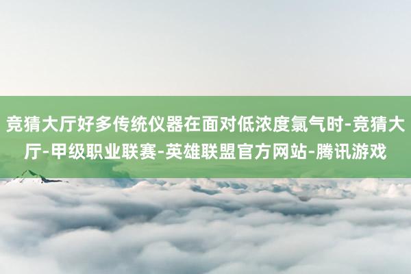 竞猜大厅好多传统仪器在面对低浓度氯气时-竞猜大厅-甲级职业联赛-英雄联盟官方网站-腾讯游戏
