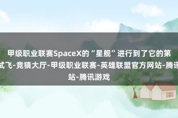甲级职业联赛SpaceX的“星舰”进行到了它的第七次试飞-竞猜大厅-甲级职业联赛-英雄联盟官方网站-腾讯游戏