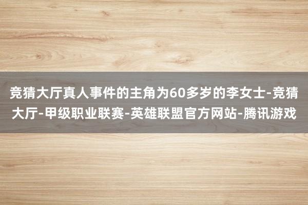 竞猜大厅真人事件的主角为60多岁的李女士-竞猜大厅-甲级职业联赛-英雄联盟官方网站-腾讯游戏