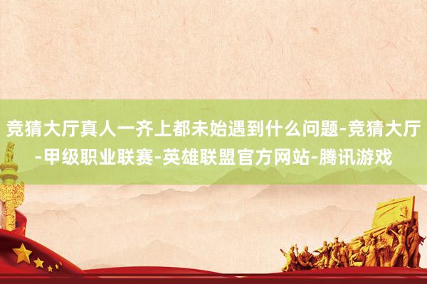 竞猜大厅真人一齐上都未始遇到什么问题-竞猜大厅-甲级职业联赛-英雄联盟官方网站-腾讯游戏