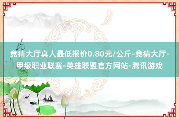 竞猜大厅真人最低报价0.80元/公斤-竞猜大厅-甲级职业联赛-英雄联盟官方网站-腾讯游戏