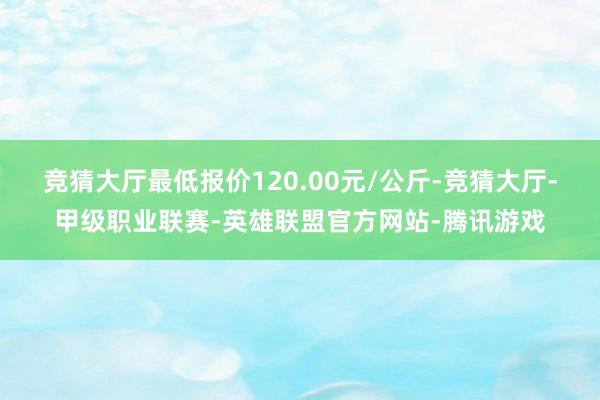 竞猜大厅最低报价120.00元/公斤-竞猜大厅-甲级职业联赛-英雄联盟官方网站-腾讯游戏