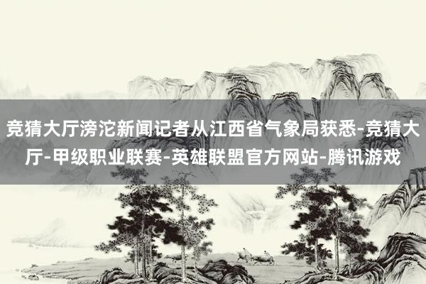 竞猜大厅滂沱新闻记者从江西省气象局获悉-竞猜大厅-甲级职业联赛-英雄联盟官方网站-腾讯游戏