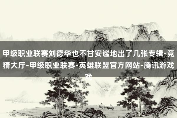 甲级职业联赛刘德华也不甘安谧地出了几张专辑-竞猜大厅-甲级职业联赛-英雄联盟官方网站-腾讯游戏