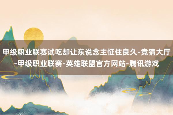 甲级职业联赛试吃却让东说念主怔住良久-竞猜大厅-甲级职业联赛-英雄联盟官方网站-腾讯游戏