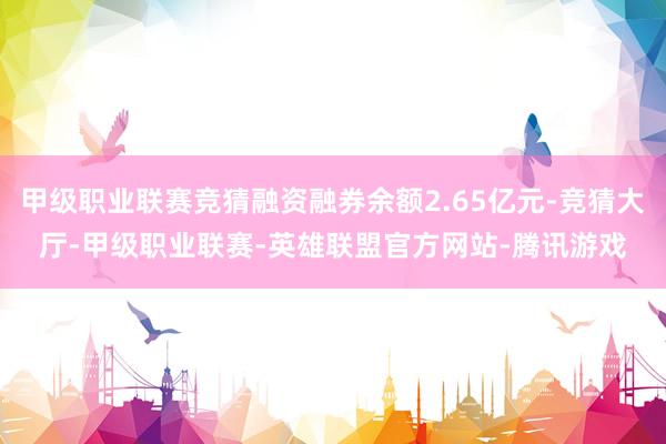 甲级职业联赛竞猜融资融券余额2.65亿元-竞猜大厅-甲级职业联赛-英雄联盟官方网站-腾讯游戏