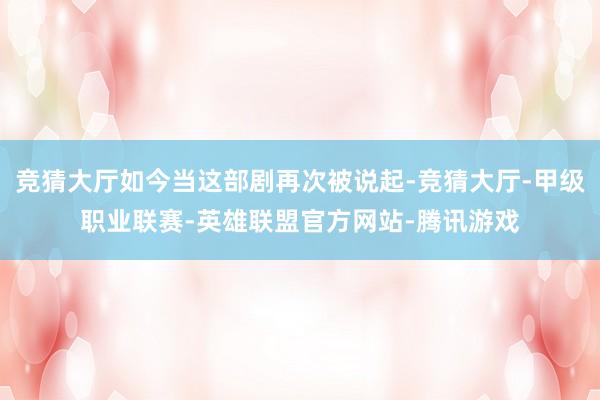 竞猜大厅如今当这部剧再次被说起-竞猜大厅-甲级职业联赛-英雄联盟官方网站-腾讯游戏