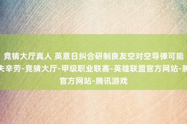 竞猜大厅真人 英意日纠合研制良友空对空导弹可能存在工夫辛劳-竞猜大厅-甲级职业联赛-英雄联盟官方网站-腾讯游戏
