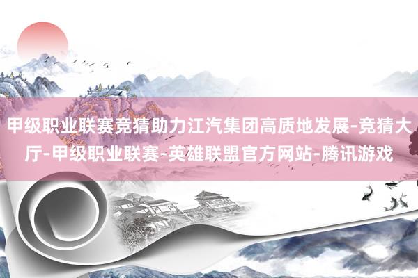 甲级职业联赛竞猜助力江汽集团高质地发展-竞猜大厅-甲级职业联赛-英雄联盟官方网站-腾讯游戏