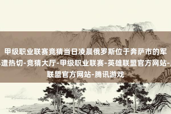 甲级职业联赛竞猜当日凌晨俄罗斯位于奔萨市的军工企业再遭热切-竞猜大厅-甲级职业联赛-英雄联盟官方网站-腾讯游戏