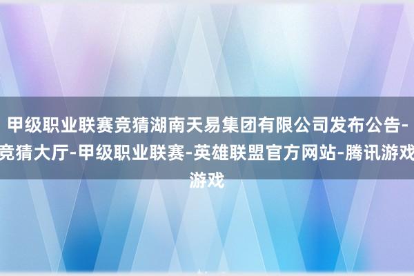 甲级职业联赛竞猜湖南天易集团有限公司发布公告-竞猜大厅-甲级职业联赛-英雄联盟官方网站-腾讯游戏