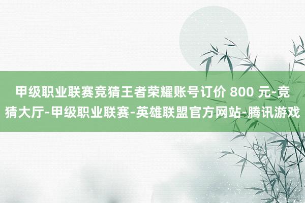甲级职业联赛竞猜王者荣耀账号订价 800 元-竞猜大厅-甲级职业联赛-英雄联盟官方网站-腾讯游戏