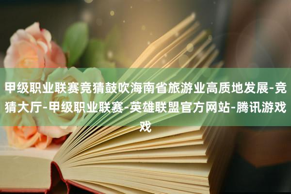 甲级职业联赛竞猜鼓吹海南省旅游业高质地发展-竞猜大厅-甲级职业联赛-英雄联盟官方网站-腾讯游戏
