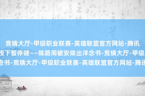 竞猜大厅-甲级职业联赛-英雄联盟官方网站-腾讯游戏履行却为这段人缘按下暂停键——陈路周被安排出洋念书-竞猜大厅-甲级职业联赛-英雄联盟官方网站-腾讯游戏