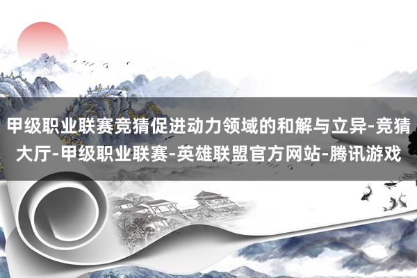 甲级职业联赛竞猜促进动力领域的和解与立异-竞猜大厅-甲级职业联赛-英雄联盟官方网站-腾讯游戏