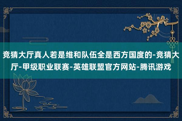 竞猜大厅真人若是维和队伍全是西方国度的-竞猜大厅-甲级职业联赛-英雄联盟官方网站-腾讯游戏