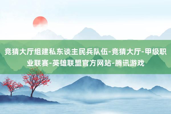 竞猜大厅组建私东谈主民兵队伍-竞猜大厅-甲级职业联赛-英雄联盟官方网站-腾讯游戏