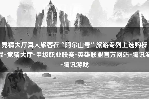 竞猜大厅真人旅客在“阿尔山号”旅游专列上选购操心品-竞猜大厅-甲级职业联赛-英雄联盟官方网站-腾讯游戏
