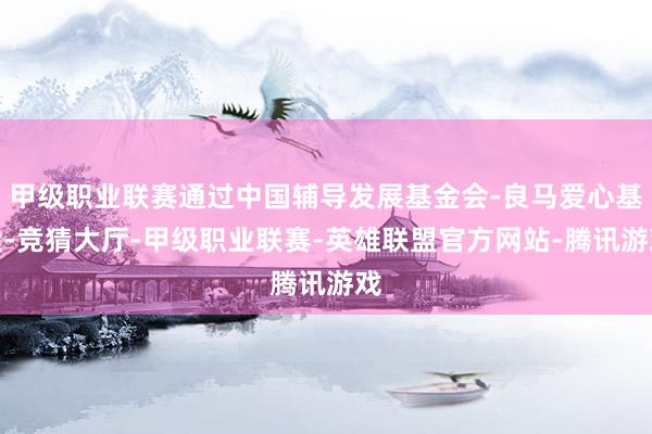 甲级职业联赛通过中国辅导发展基金会-良马爱心基金-竞猜大厅-甲级职业联赛-英雄联盟官方网站-腾讯游戏