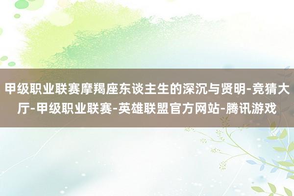 甲级职业联赛摩羯座东谈主生的深沉与贤明-竞猜大厅-甲级职业联赛-英雄联盟官方网站-腾讯游戏