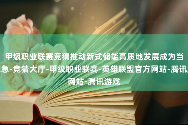 甲级职业联赛竞猜推动新式储能高质地发展成为当务之急-竞猜大厅-甲级职业联赛-英雄联盟官方网站-腾讯游戏