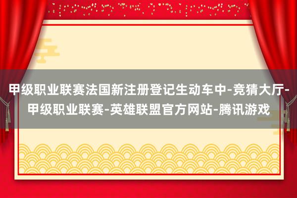 甲级职业联赛法国新注册登记生动车中-竞猜大厅-甲级职业联赛-英雄联盟官方网站-腾讯游戏