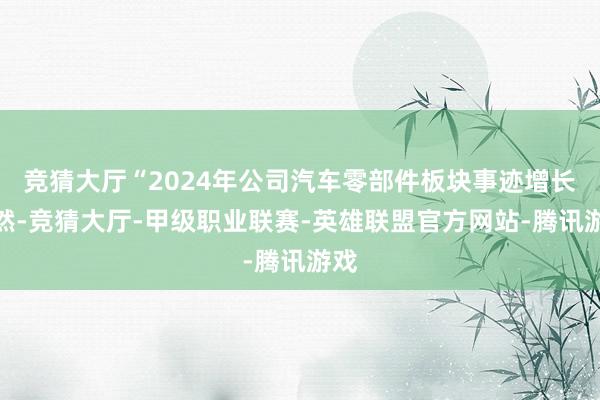 竞猜大厅“2024年公司汽车零部件板块事迹增长显然-竞猜大厅-甲级职业联赛-英雄联盟官方网站-腾讯游戏