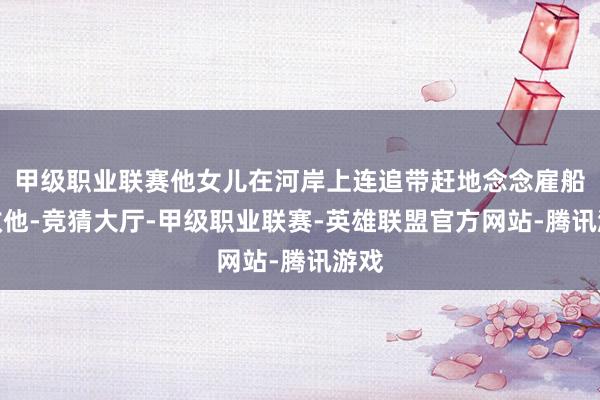 甲级职业联赛他女儿在河岸上连追带赶地念念雇船来救他-竞猜大厅-甲级职业联赛-英雄联盟官方网站-腾讯游戏