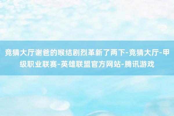 竞猜大厅谢爸的喉结剧烈革新了两下-竞猜大厅-甲级职业联赛-英雄联盟官方网站-腾讯游戏