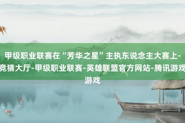 甲级职业联赛在“芳华之星”主执东说念主大赛上-竞猜大厅-甲级职业联赛-英雄联盟官方网站-腾讯游戏