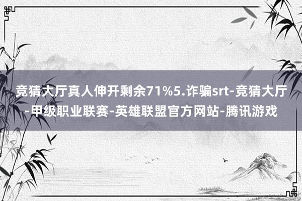 竞猜大厅真人伸开剩余71%5.诈骗srt-竞猜大厅-甲级职业联赛-英雄联盟官方网站-腾讯游戏
