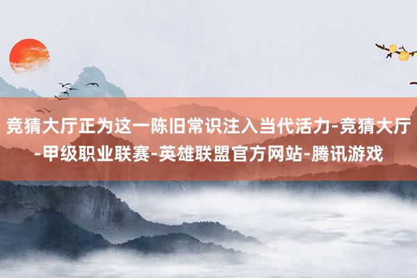 竞猜大厅正为这一陈旧常识注入当代活力-竞猜大厅-甲级职业联赛-英雄联盟官方网站-腾讯游戏