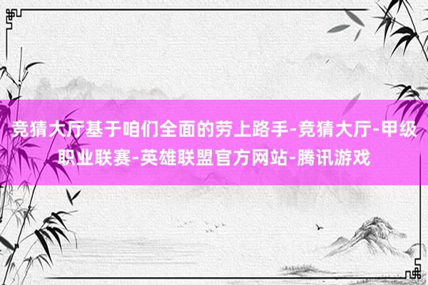 竞猜大厅基于咱们全面的劳上路手-竞猜大厅-甲级职业联赛-英雄联盟官方网站-腾讯游戏