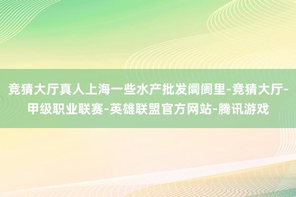 竞猜大厅真人上海一些水产批发阛阓里-竞猜大厅-甲级职业联赛-英雄联盟官方网站-腾讯游戏