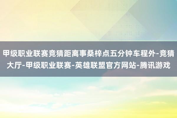 甲级职业联赛竞猜距离事桑梓点五分钟车程外-竞猜大厅-甲级职业联赛-英雄联盟官方网站-腾讯游戏