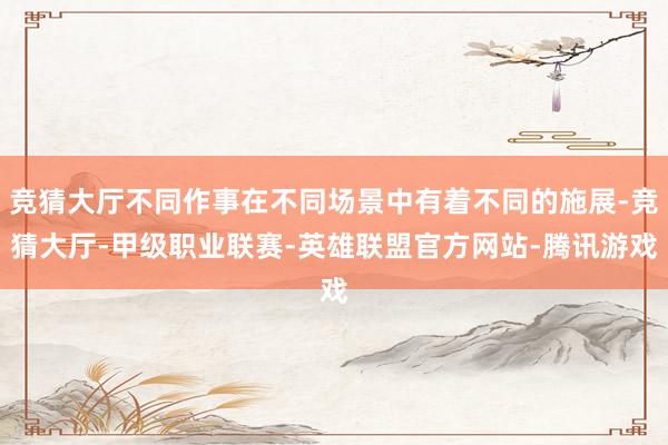 竞猜大厅不同作事在不同场景中有着不同的施展-竞猜大厅-甲级职业联赛-英雄联盟官方网站-腾讯游戏