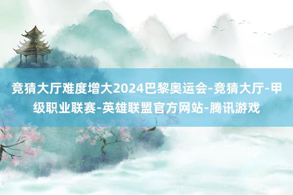 竞猜大厅难度增大2024巴黎奥运会-竞猜大厅-甲级职业联赛-英雄联盟官方网站-腾讯游戏