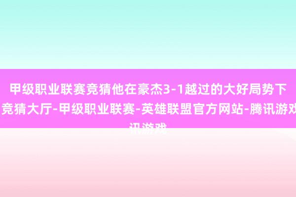 甲级职业联赛竞猜他在豪杰3-1越过的大好局势下-竞猜大厅-甲级职业联赛-英雄联盟官方网站-腾讯游戏