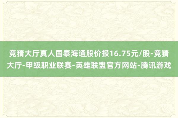 竞猜大厅真人国泰海通股价报16.75元/股-竞猜大厅-甲级职业联赛-英雄联盟官方网站-腾讯游戏