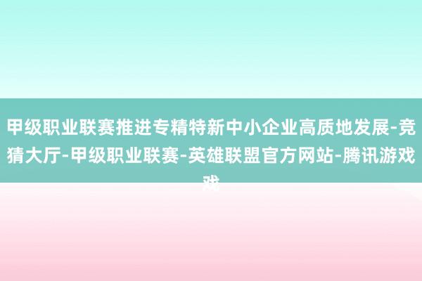甲级职业联赛推进专精特新中小企业高质地发展-竞猜大厅-甲级职业联赛-英雄联盟官方网站-腾讯游戏