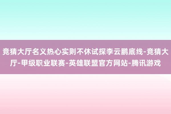 竞猜大厅名义热心实则不休试探李云鹏底线-竞猜大厅-甲级职业联赛-英雄联盟官方网站-腾讯游戏