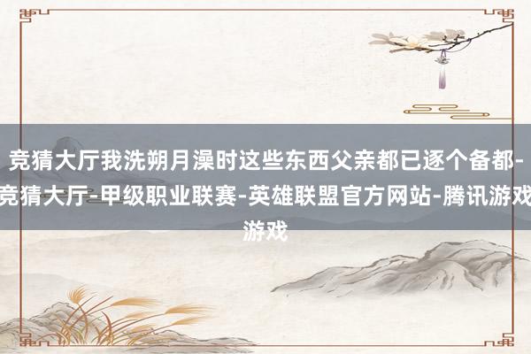 竞猜大厅我洗朔月澡时这些东西父亲都已逐个备都-竞猜大厅-甲级职业联赛-英雄联盟官方网站-腾讯游戏