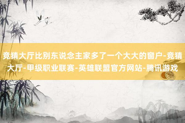 竞猜大厅比别东说念主家多了一个大大的窗户-竞猜大厅-甲级职业联赛-英雄联盟官方网站-腾讯游戏