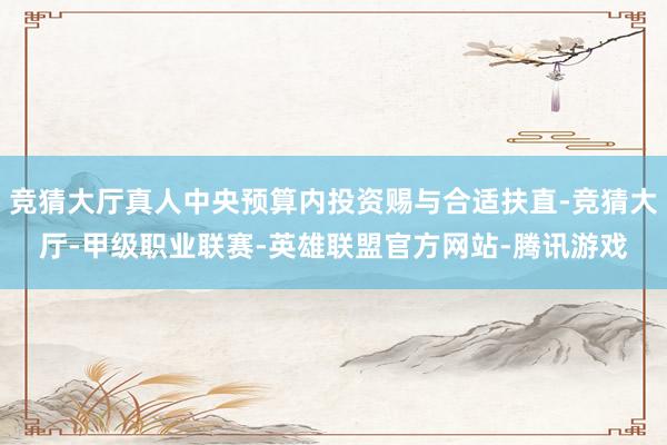 竞猜大厅真人中央预算内投资赐与合适扶直-竞猜大厅-甲级职业联赛-英雄联盟官方网站-腾讯游戏