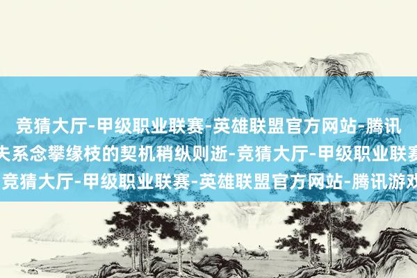竞猜大厅-甲级职业联赛-英雄联盟官方网站-腾讯游戏仳离逼得紧；肖大夫系念攀缘枝的契机稍纵则逝-竞猜大厅-甲级职业联赛-英雄联盟官方网站-腾讯游戏