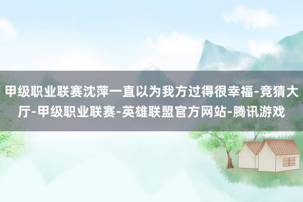甲级职业联赛沈萍一直以为我方过得很幸福-竞猜大厅-甲级职业联赛-英雄联盟官方网站-腾讯游戏