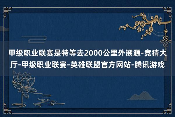 甲级职业联赛是特等去2000公里外溯源-竞猜大厅-甲级职业联赛-英雄联盟官方网站-腾讯游戏